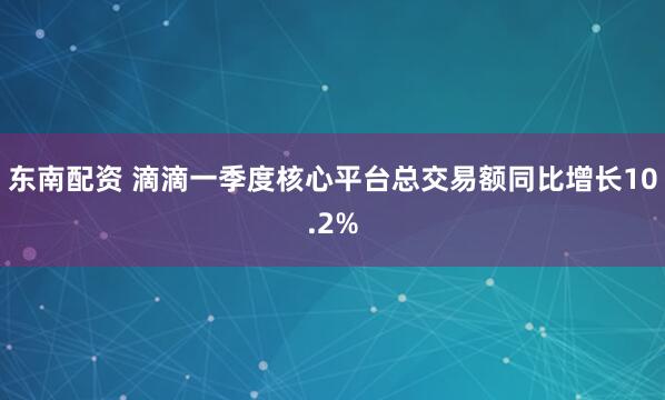 东南配资 滴滴一季度核心平台总交易额同比增长10.2%