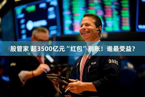股管家 超3500亿元“红包”到账！谁最受益？