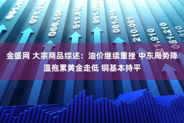 金盛网 大宗商品综述：油价继续重挫 中东局势降温拖累黄金走低 铜基本持平