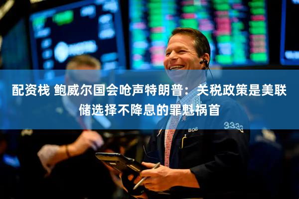 配资栈 鲍威尔国会呛声特朗普：关税政策是美联储选择不降息的罪魁祸首