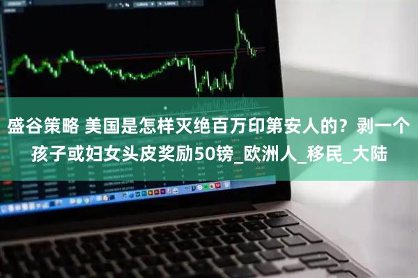 盛谷策略 美国是怎样灭绝百万印第安人的？剥一个孩子或妇女头皮奖励50镑_欧洲人_移民_大陆
