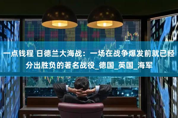 一点钱程 日德兰大海战：一场在战争爆发前就已经分出胜负的著名战役_德国_英国_海军