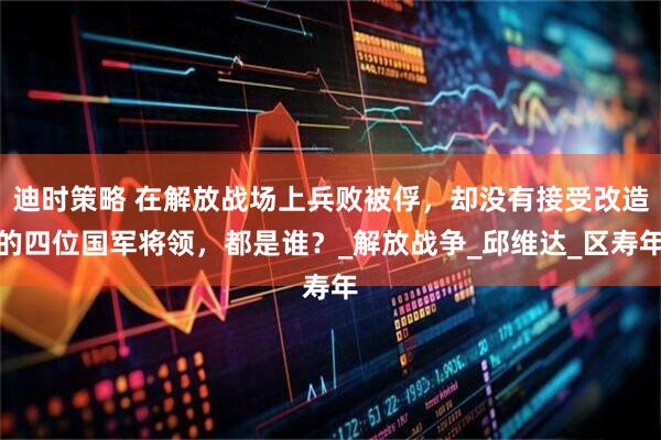 迪时策略 在解放战场上兵败被俘，却没有接受改造的四位国军将领，都是谁？_解放战争_邱维达_区寿年