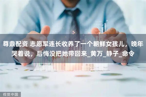 尊鼎配资 志愿军连长收养了一个朝鲜女孩儿，晚年哭着说，后悔没把她带回来_黄万_静子_命令