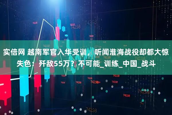 实倍网 越南军官入华受训，听闻淮海战役却都大惊失色：歼敌55万？不可能_训练_中国_战斗