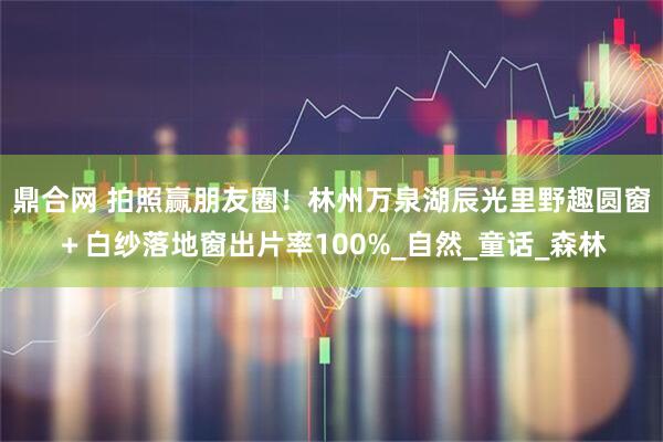 鼎合网 拍照赢朋友圈！林州万泉湖辰光里野趣圆窗＋白纱落地窗出片率100%_自然_童话_森林