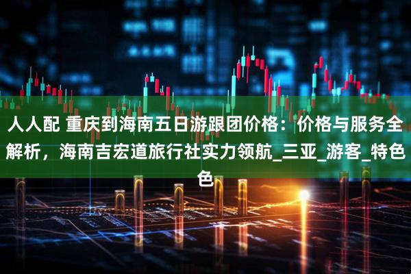 人人配 重庆到海南五日游跟团价格：价格与服务全解析，海南吉宏道旅行社实力领航_三亚_游客_特色