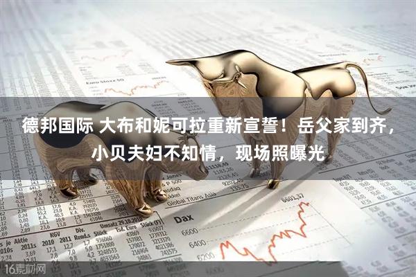 德邦国际 大布和妮可拉重新宣誓！岳父家到齐，小贝夫妇不知情，现场照曝光