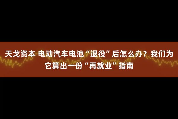 天戈资本 电动汽车电池“退役”后怎么办？我们为它算出一份“再就业”指南