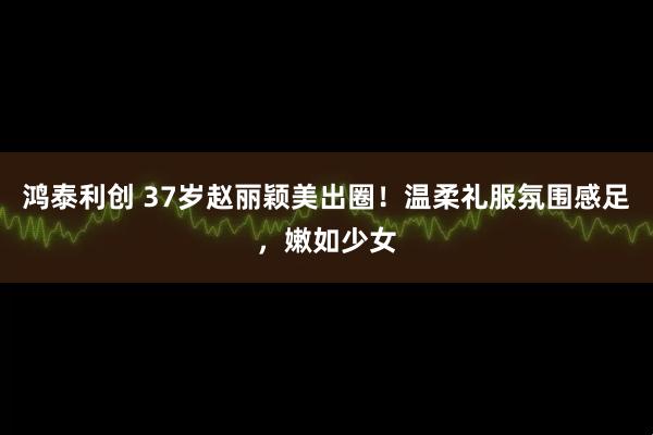 鸿泰利创 37岁赵丽颖美出圈！温柔礼服氛围感足，嫩如少女