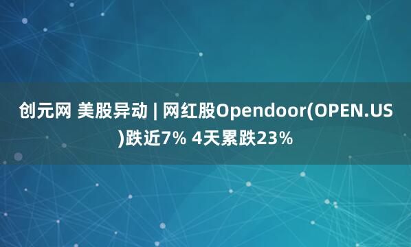 创元网 美股异动 | 网红股Opendoor(OPEN.US)跌近7% 4天累跌23%