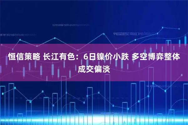恒信策略 长江有色：6日镍价小跌 多空博弈整体成交偏淡
