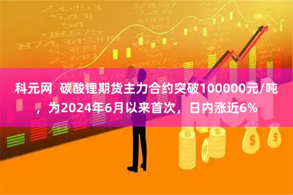 科元网  碳酸锂期货主力合约突破100000元/吨，为2024年6月以来首次，日内涨近6%
