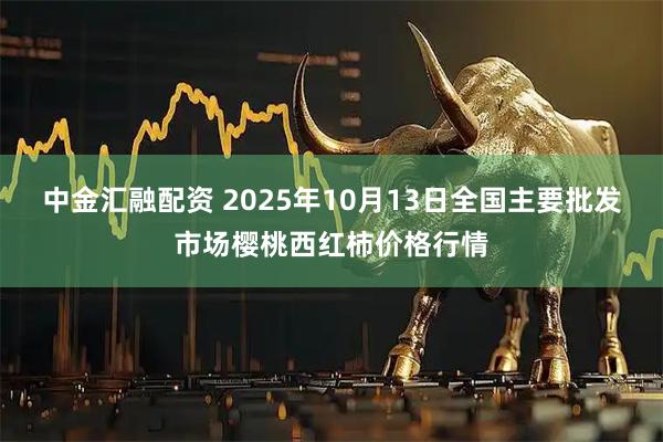 中金汇融配资 2025年10月13日全国主要批发市场樱桃西红柿价格行情