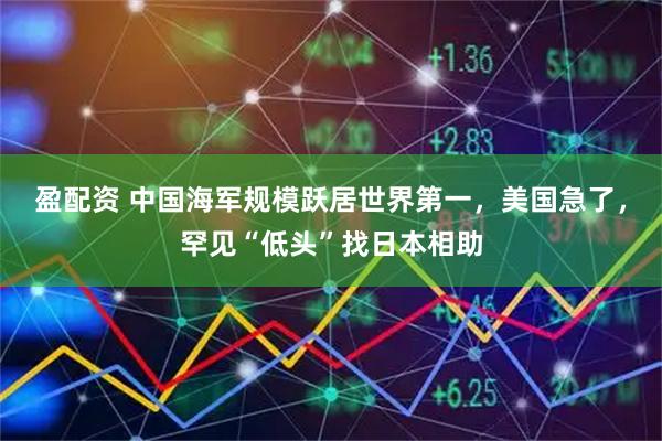 盈配资 中国海军规模跃居世界第一，美国急了，罕见“低头”找日本相助