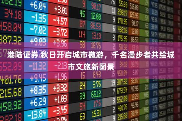 港陆证券 秋日开启城市微游，千名漫步者共绘城市文旅新图景