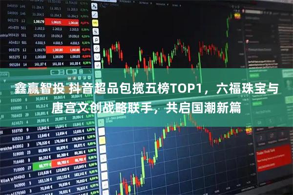 鑫赢智投 抖音超品包揽五榜TOP1，六福珠宝与唐宫文创战略联手，共启国潮新篇