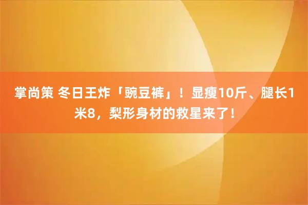 掌尚策 冬日王炸「豌豆裤」！显瘦10斤、腿长1米8，梨形身材的救星来了！