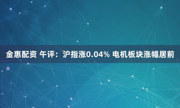 金惠配资 午评：沪指涨0.04% 电机板块涨幅居前
