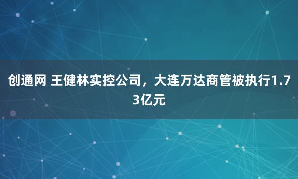 创通网 王健林实控公司，大连万达商管被执行1.73亿元