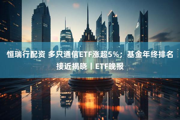 恒瑞行配资 多只通信ETF涨超5%；基金年终排名接近揭晓丨ETF晚报