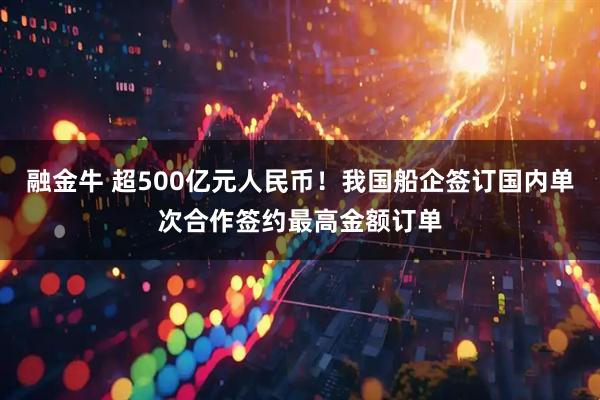融金牛 超500亿元人民币！我国船企签订国内单次合作签约最高金额订单