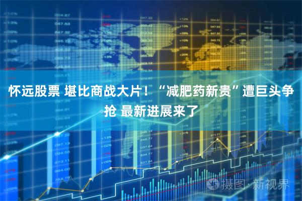 怀远股票 堪比商战大片！“减肥药新贵”遭巨头争抢 最新进展来了