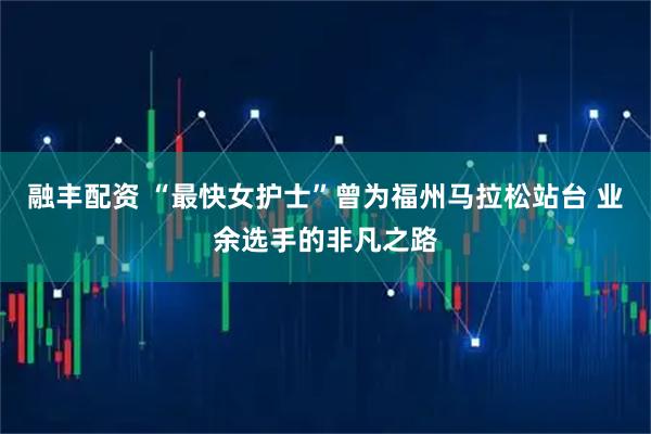 融丰配资 “最快女护士”曾为福州马拉松站台 业余选手的非凡之路