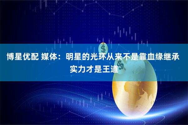 博星优配 媒体：明星的光环从来不是靠血缘继承 实力才是王道