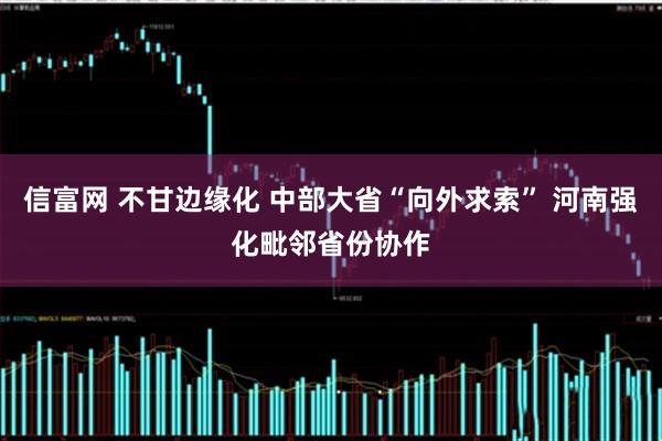 信富网 不甘边缘化 中部大省“向外求索” 河南强化毗邻省份协作