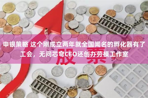 申银策略 这个刚成立两年就全国闻名的孵化器有了工会，无问芯穹CEO还创办劳模工作室
