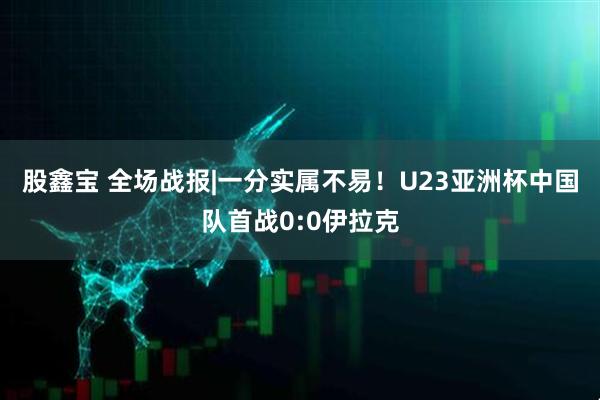股鑫宝 全场战报|一分实属不易！U23亚洲杯中国队首战0:0伊拉克