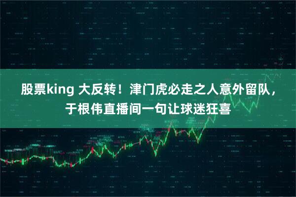 股票king 大反转！津门虎必走之人意外留队，于根伟直播间一句让球迷狂喜