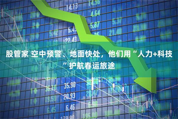 股管家 空中预警、地面快处，他们用“人力+科技”护航春运旅途