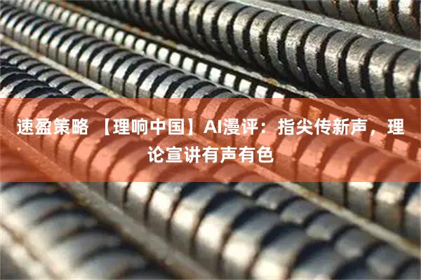 速盈策略 【理响中国】AI漫评：指尖传新声，理论宣讲有声有色