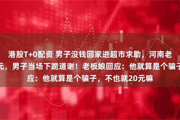 港股T+0配资 男子没钱回家进超市求助，河南老板娘爽快给了20元，男子当场下跪道谢！老板娘回应：他就算是个骗子，不也就20元嘛