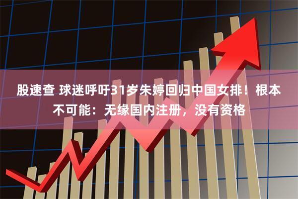 股速查 球迷呼吁31岁朱婷回归中国女排！根本不可能：无缘国内注册，没有资格