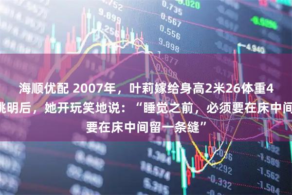 海顺优配 2007年，叶莉嫁给身高2米26体重400多斤的姚明后，她开玩笑地说：“睡觉之前，必须要在床中间留一条缝”