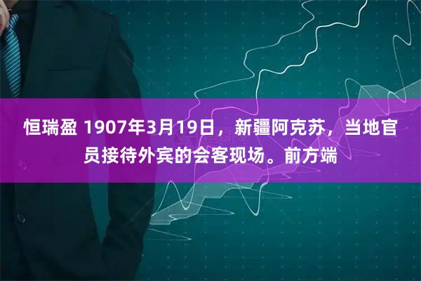 恒瑞盈 1907年3月19日，新疆阿克苏，当地官员接待外宾的会客现场。前方端